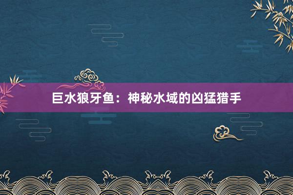 巨水狼牙鱼：神秘水域的凶猛猎手
