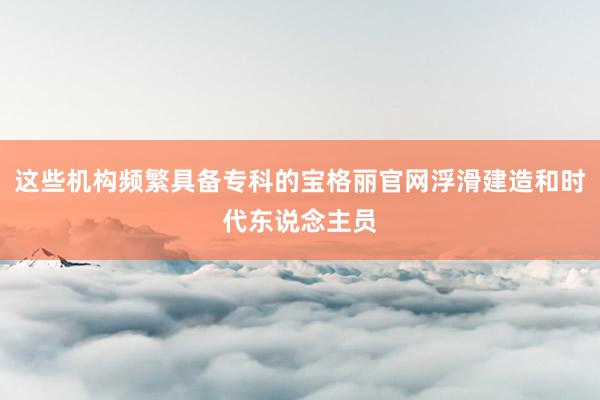这些机构频繁具备专科的宝格丽官网浮滑建造和时代东说念主员