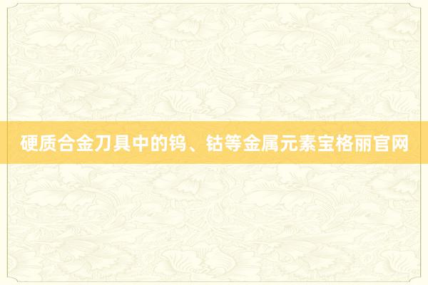 硬质合金刀具中的钨、钴等金属元素宝格丽官网