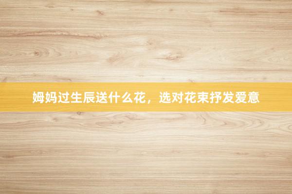 姆妈过生辰送什么花,选对花束抒发爱意